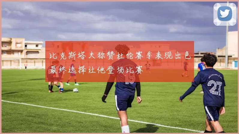 比克斯塔夫称赞杜伦赛季表现出色最终选择让他登场比赛