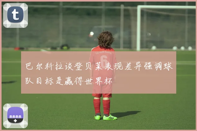 巴尔科拉谈登贝莱表现差异强调球队目标是赢得世界杯