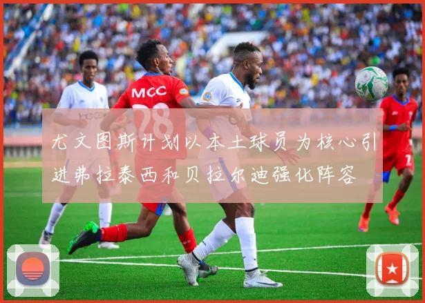 尤文图斯计划以本土球员为核心引进弗拉泰西和贝拉尔迪强化阵容