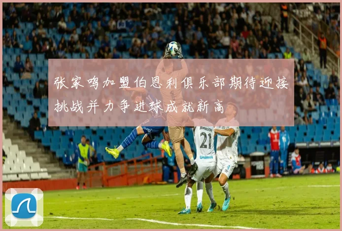 张家鸣加盟伯恩利俱乐部期待迎接挑战并力争进球成就新高
