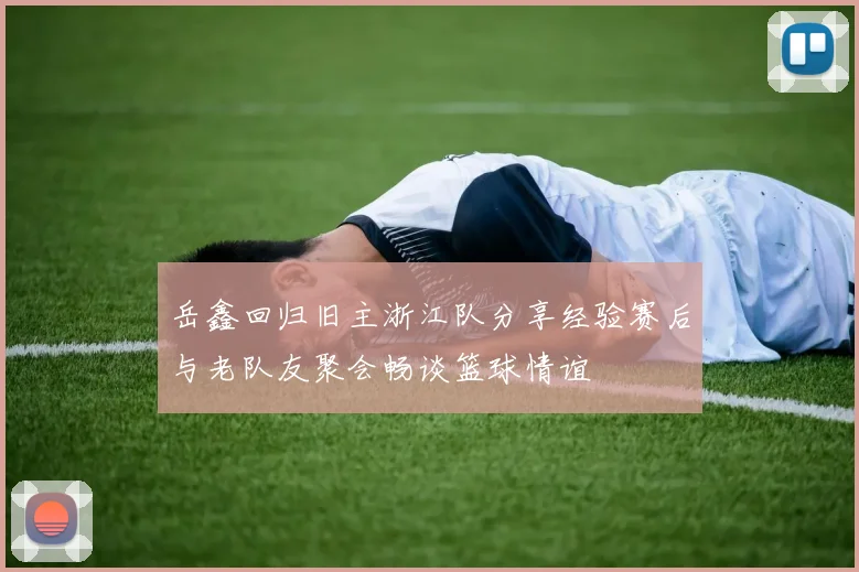 岳鑫回归旧主浙江队分享经验赛后与老队友聚会畅谈篮球情谊