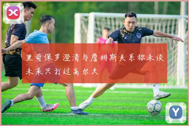 里奇保罗澄清与詹姆斯关系称未谈未来只打过高尔夫