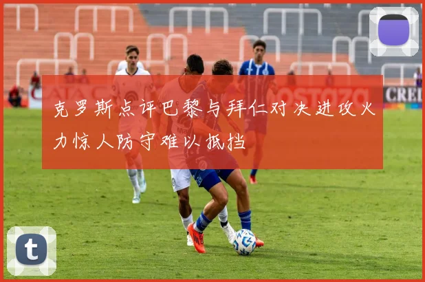克罗斯点评巴黎与拜仁对决进攻火力惊人防守难以抵挡