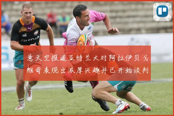 意天空报道亚特兰大对阿拉伊贝戈维奇表现出浓厚兴趣并已开始谈判