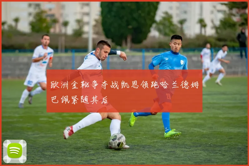 欧洲金靴争夺战凯恩领跑哈兰德姆巴佩紧随其后