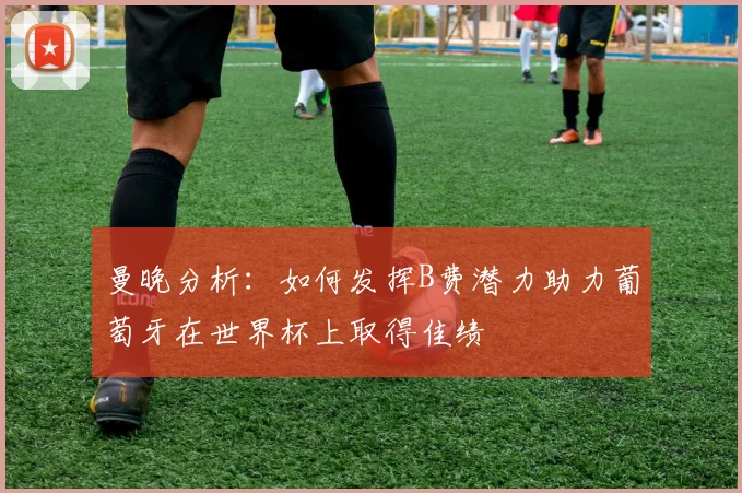 曼晚分析：如何发挥B费潜力助力葡萄牙在世界杯上取得佳绩