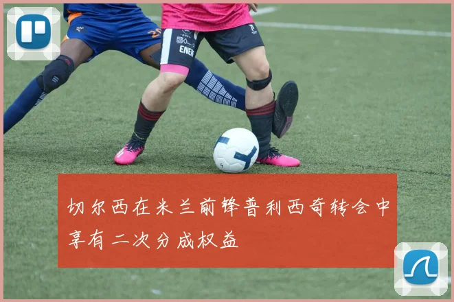 切尔西在米兰前锋普利西奇转会中享有二次分成权益