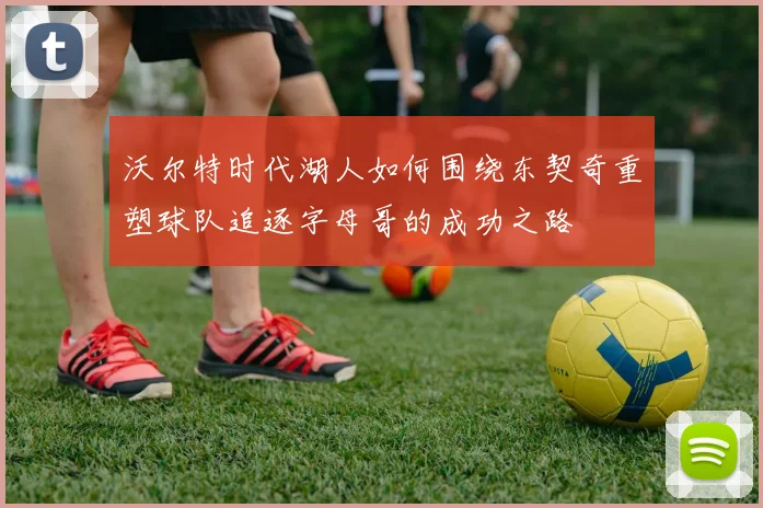 沃尔特时代湖人如何围绕东契奇重塑球队追逐字母哥的成功之路