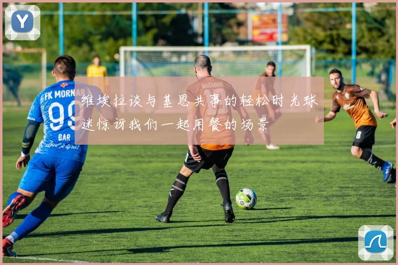 维埃拉谈与基恩共事的轻松时光球迷惊讶我们一起用餐的场景