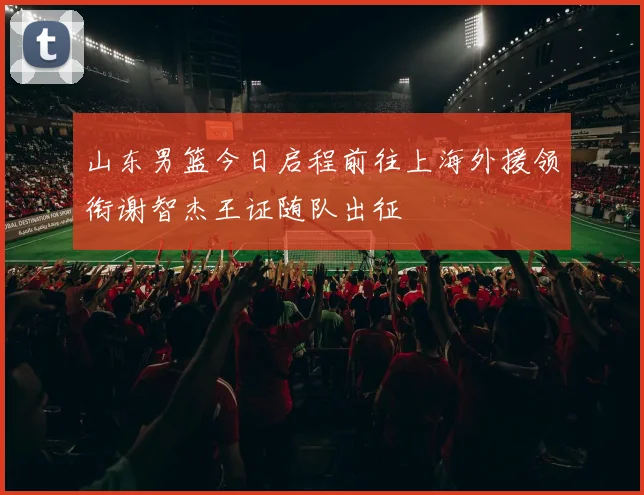 山东男篮今日启程前往上海外援领衔谢智杰王证随队出征