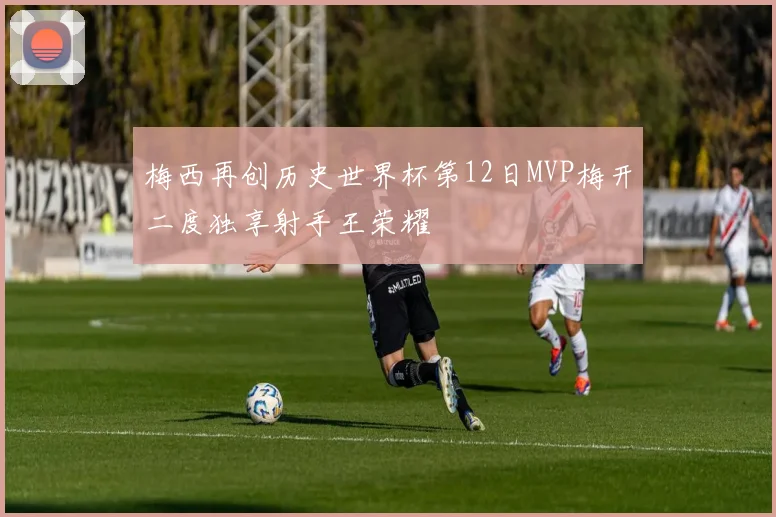 梅西再创历史世界杯第12日MVP梅开二度独享射手王荣耀